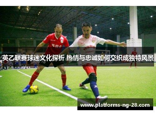 英乙联赛球迷文化探析 热情与忠诚如何交织成独特风景