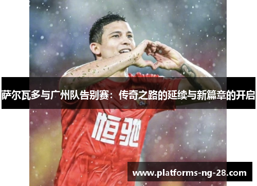 萨尔瓦多与广州队告别赛:传奇之路的延续与新篇章的开启 萨尔瓦多与广州队告别赛:传奇之路的延续与新篇章的开启