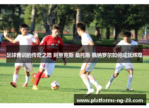 足球青训的传奇之路 阿贾克斯 桑托斯 佩纳罗尔如何成就辉煌 足球青训的传奇之路 阿贾克斯 桑托斯 佩纳罗尔如何成就辉煌