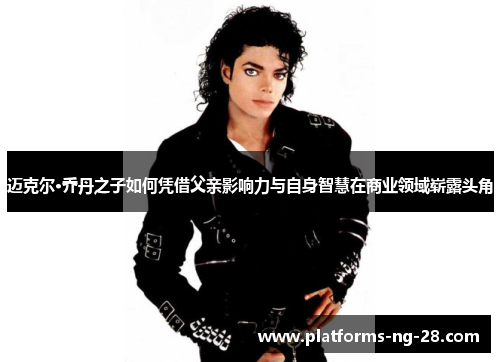 迈克尔·乔丹之子如何凭借父亲影响力与自身智慧在商业领域崭露头角 迈克尔·乔丹之子如何凭借父亲影响力与自身智慧在商业领域崭露头角