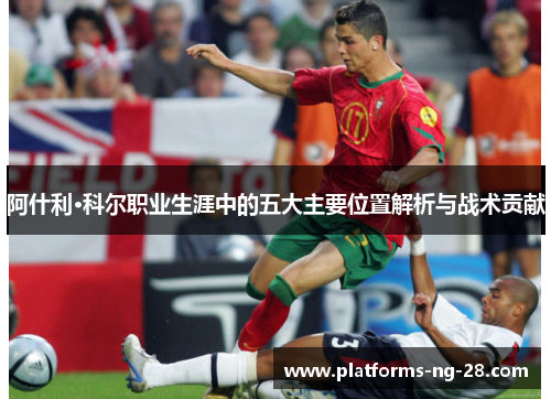 阿什利·科尔职业生涯中的五大主要位置解析与战术贡献 阿什利·科尔职业生涯中的五大主要位置解析与战术贡献