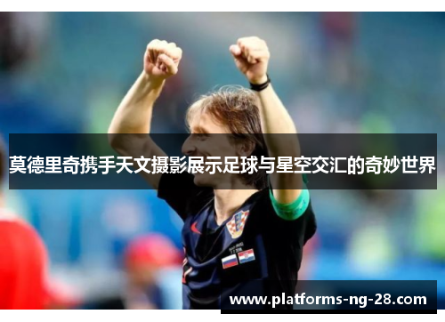 莫德里奇携手天文摄影展示足球与星空交汇的奇妙世界 莫德里奇携手天文摄影展示足球与星空交汇的奇妙世界