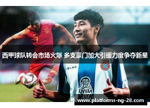 西甲球队转会市场火爆 多支豪门加大引援力度争夺新星 西甲球队转会市场火爆 多支豪门加大引援力度争夺新星