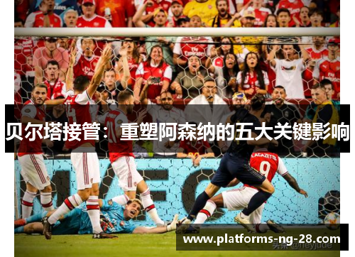贝尔塔接管:重塑阿森纳的五大关键影响 贝尔塔接管:重塑阿森纳的五大关键影响