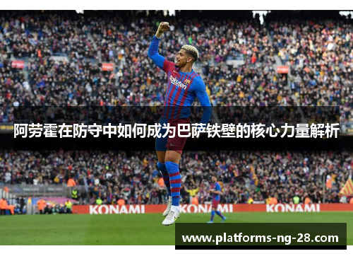 阿劳霍在防守中如何成为巴萨铁壁的核心力量解析