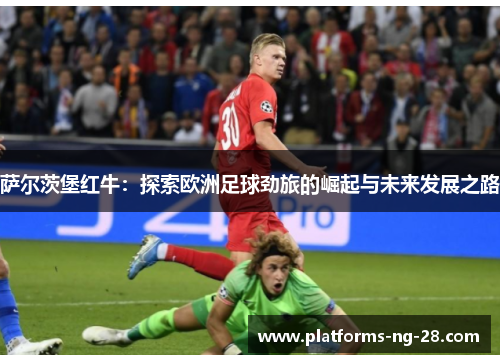 萨尔茨堡红牛:探索欧洲足球劲旅的崛起与未来发展之路 萨尔茨堡红牛:探索欧洲足球劲旅的崛起与未来发展之路