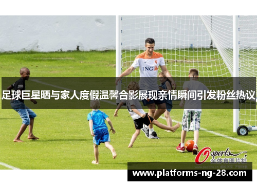 足球巨星晒与家人度假温馨合影展现亲情瞬间引发粉丝热议
