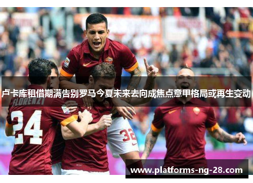 卢卡库租借期满告别罗马今夏未来去向成焦点意甲格局或再生变动